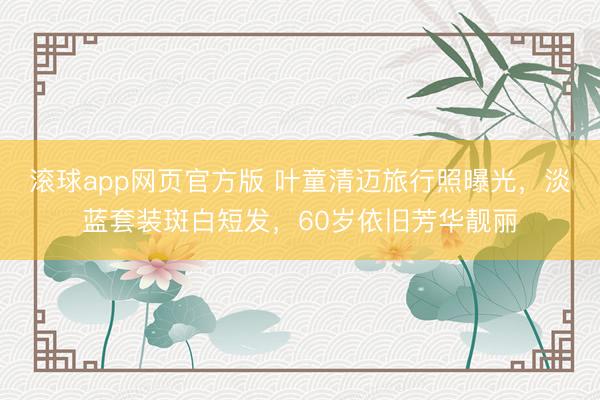 滚球app网页官方版 叶童清迈旅行照曝光,淡蓝套装斑白短发,60岁依旧芳华靓丽