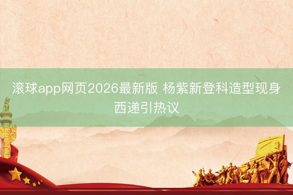 滚球app网页2026最新版 杨紫新登科造型现身西递引热议
