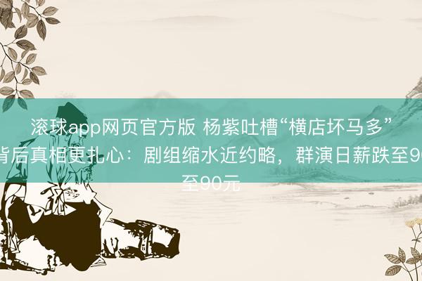 滚球app网页官方版 杨紫吐槽“横店坏马多”!背后真相更扎心:剧组缩水近约略,群演日薪跌至90元