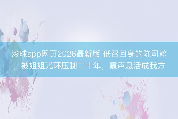 滚球app网页2026最新版 低召回身的陈司翰,被姐姐光环压制二十年,靠声息活成我方