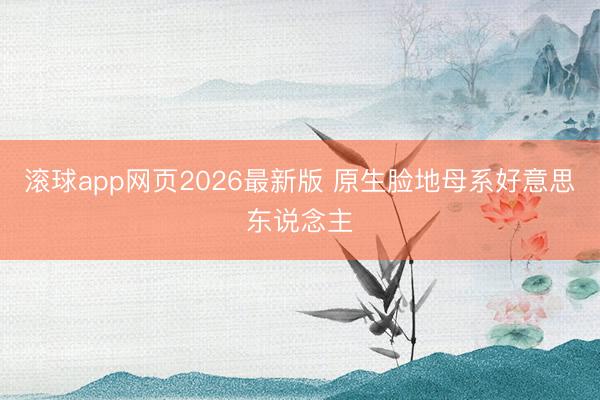 滚球app网页2026最新版 原生脸地母系好意思东说念主