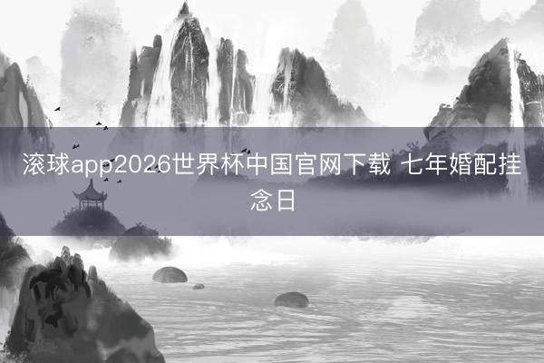 滚球app2026世界杯中国官网下载 七年婚配挂念日
