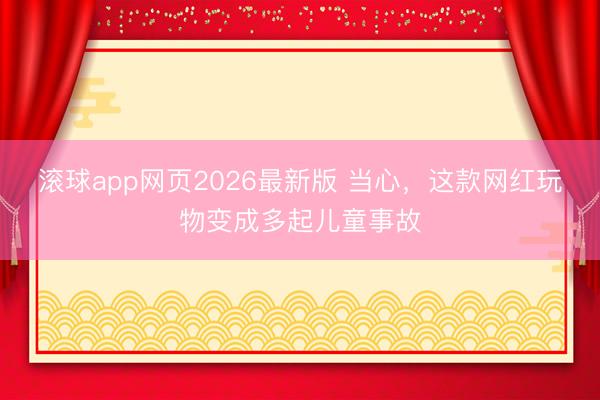 滚球app网页2026最新版 当心,这款网红玩物变成多起儿童事故