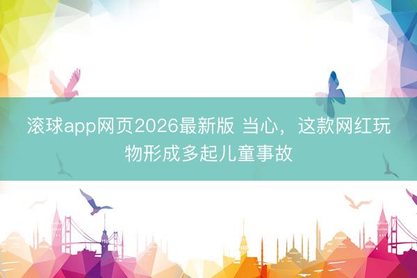 滚球app网页2026最新版 当心，这款网红玩物形成多起儿童事故