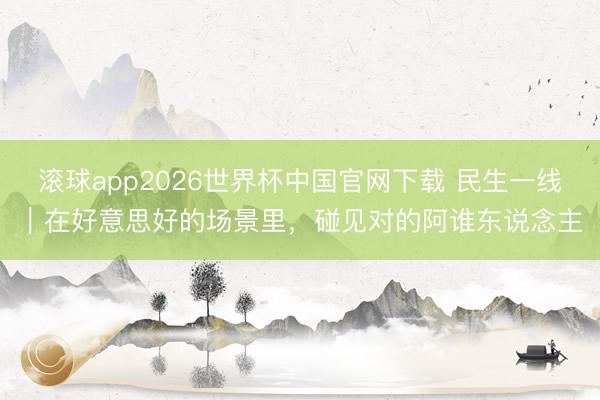 滚球app2026世界杯中国官网下载 民生一线|在好意思好的场景里,碰见对的阿谁东说念主