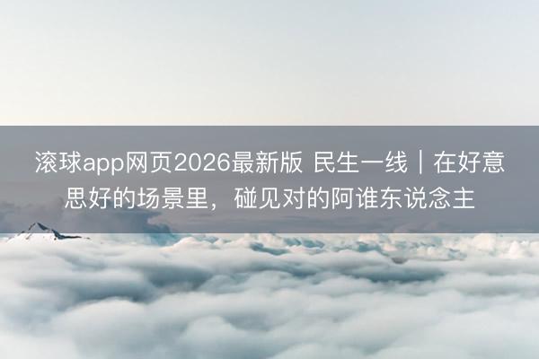 滚球app网页2026最新版 民生一线|在好意思好的场景里,碰见对的阿谁东说念主