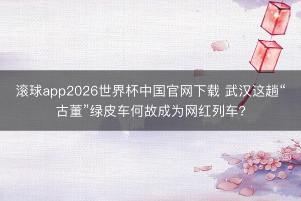 滚球app2026世界杯中国官网下载 武汉这趟“古董”绿皮车何故成为网红列车?
