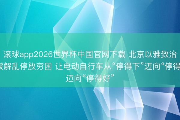 滚球app2026世界杯中国官网下载 北京以雅致治理破解乱停放穷困 让电动自行车从“停得下”迈向“停得好”