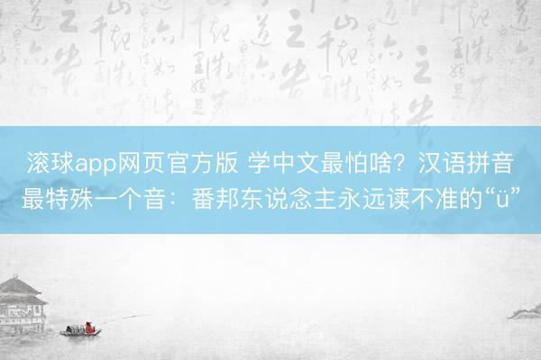 滚球app网页官方版 学中文最怕啥?汉语拼音最特殊一个音:番邦东说念主永远读不准的“ü”