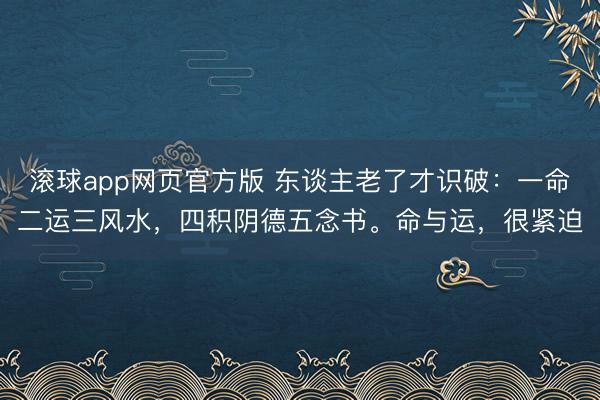 滚球app网页官方版 东谈主老了才识破:一命二运三风水,四积阴德五念书。命与运,很紧迫