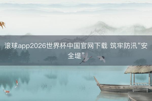 滚球app2026世界杯中国官网下载 筑牢防汛“安全堤”
