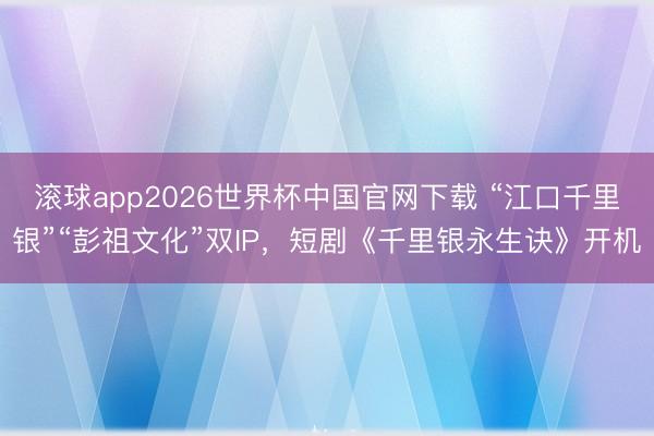 滚球app2026世界杯中国官网下载 “江口千里银”“彭祖文化”双IP,短剧《千里银永生诀》开机