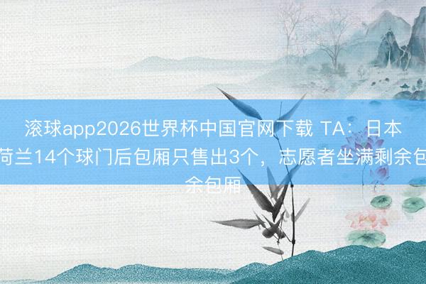 滚球app2026世界杯中国官网下载 TA:日本vs荷兰14个球门后包厢只售出3个,志愿者坐满剩余包厢