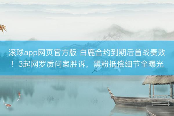 滚球app网页官方版 白鹿合约到期后首战奏效!3起网罗质问案胜诉,黑粉抵偿细节全曝光