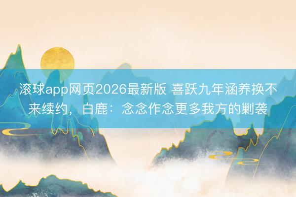滚球app网页2026最新版 喜跃九年涵养换不来续约,白鹿:念念作念更多我方的剿袭