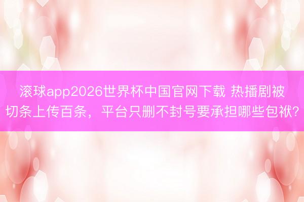 滚球app2026世界杯中国官网下载 热播剧被切条上传百条,平台只删不封号要承担哪些包袱?
