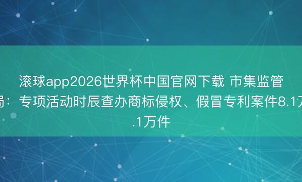 滚球app2026世界杯中国官网下载 市集监管总局:专项活动时辰查办商标侵权、假冒专利案件8.1万件