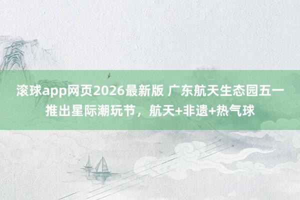滚球app网页2026最新版 广东航天生态园五一推出星际潮玩节，航天+非遗+热气球
