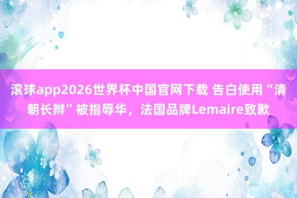 滚球app2026世界杯中国官网下载 告白使用“清朝长辫”被指辱华，法国品牌Lemaire致歉