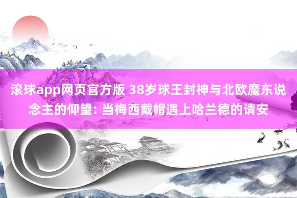 滚球app网页官方版 38岁球王封神与北欧魔东说念主的仰望: 当梅西戴帽遇上哈兰德的请安