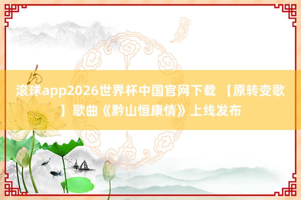 滚球app2026世界杯中国官网下载 【原转变歌】歌曲《黔山恒康情》上线发布