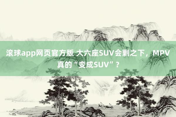 滚球app网页官方版 大六座SUV会剿之下，MPV真的“变成SUV”？