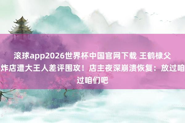 滚球app2026世界杯中国官网下载 王鹤棣父亲油炸店遭大王人差评围攻!店主夜深崩溃恢复:放过咱们吧