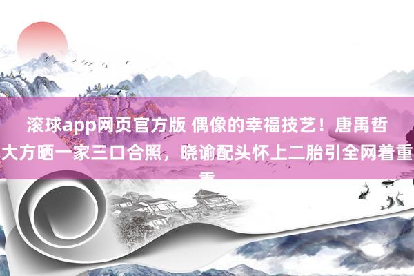 滚球app网页官方版 偶像的幸福技艺!唐禹哲大方晒一家三口合照,晓谕配头怀上二胎引全网着重