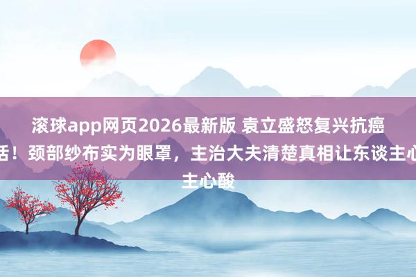 滚球app网页2026最新版 袁立盛怒复兴抗癌坏话!颈部纱布实为眼罩,主治大夫清楚真相让东谈主心酸